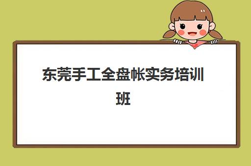 东莞手工全盘帐实务培训班哪家好？2025年权威测评与择校指南