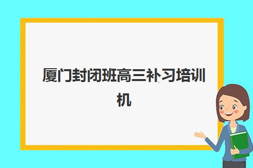厦门封闭班高三补习培训机构哪家口碑比较好？2025年最新口碑榜单详情、择校标准与报名全指南