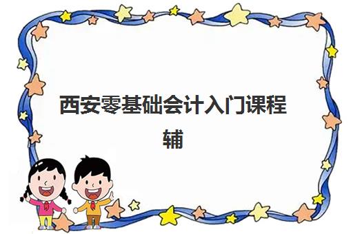 西安零基础会计入门课程辅导培训机构哪家好一点？2023年最新权威排名、择校标准与成功经验全解析