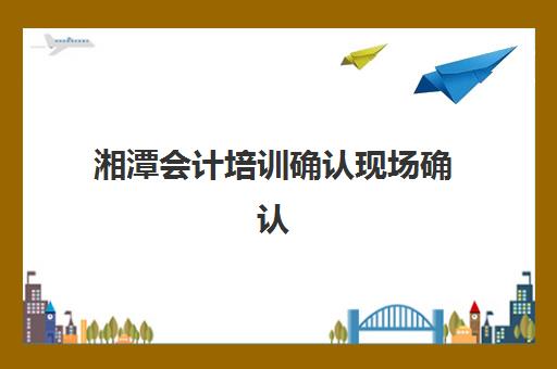 湘潭会计培训确认现场确认时间是几点，2025年最新办理流程与材料清单全解析