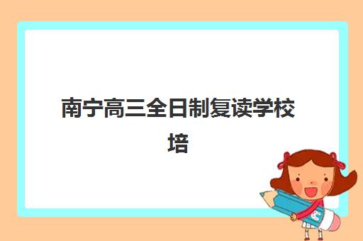 南宁高三全日制复读学校培训学校排名一览表如何查询？2025年最新权威榜单与择校全攻略