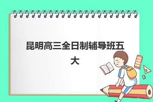 昆明高三全日制辅导班五大特色机构多维评估如何选择？2025年最新TOP5权威榜单、择校标准与成功案例全解析