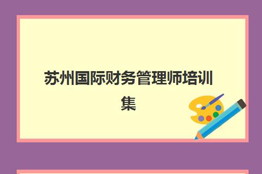 苏州国际财务管理师培训集训营排名前十的学校如何选择？2025年最新权威榜单、课程特色与就业前景解析
