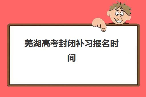 芜湖高考封闭补习报名时间2025年如何安排？最新时间节点、各校报名流程与择校全指南