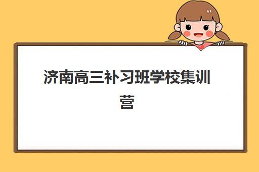 济南高三补习班学校集训营哪个比较好？2025年十大排名对比、收费标准与择校全攻略