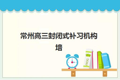常州高三封闭式补习机构培训机构寄宿基地电话如何查询？2025年最新联系方式大全、使用指南与避坑攻略