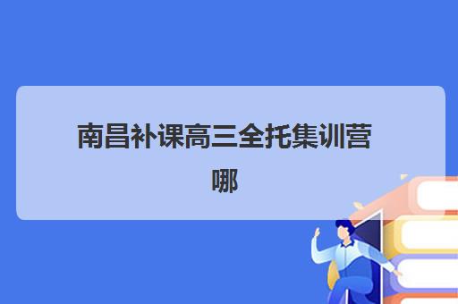 南昌补课高三全托集训营哪个比较好网？2025年最新排名、择校指南与成功经验深度解析