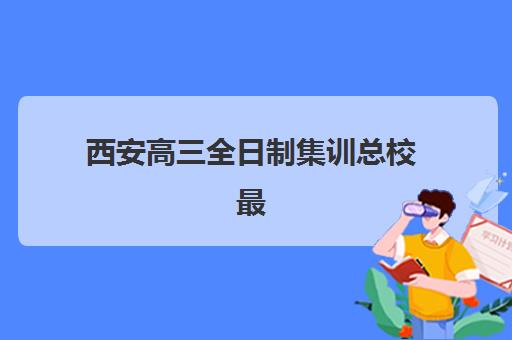 西安高三全日制集训总校最好的培训机构排名如何查询？2025年最新权威榜单详情、择校标准与报读全指南