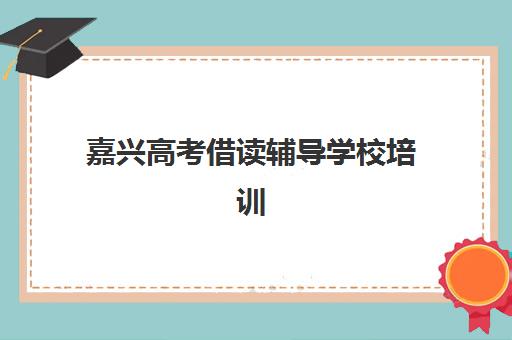 嘉兴高考借读辅导学校培训基地有哪些地方？2025年借读学校地址与择校指南
