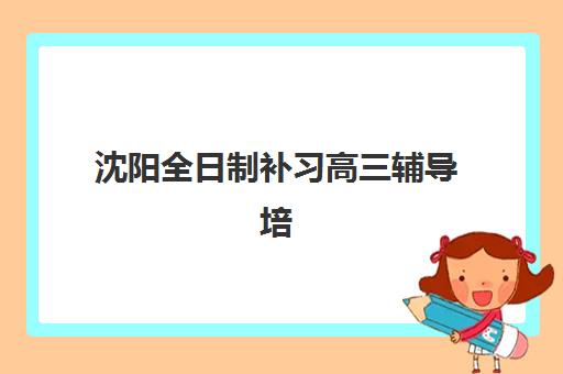 沈阳全日制补习高三辅导培训学校排名一览表如何查询？2025年最新权威排名解析、择校技巧与报名全攻略