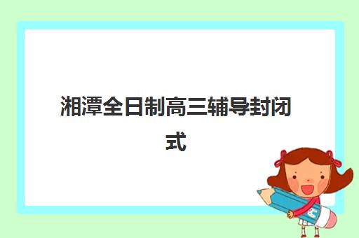 湘潭全日制高三辅导封闭式集训营有哪些地方？2025年最新地点分布、各校区特色对比与科学择校全指南