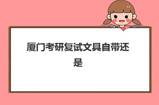 厦门考研复试文具自带还是考场提供？2025年最新规定与备考清单全解析