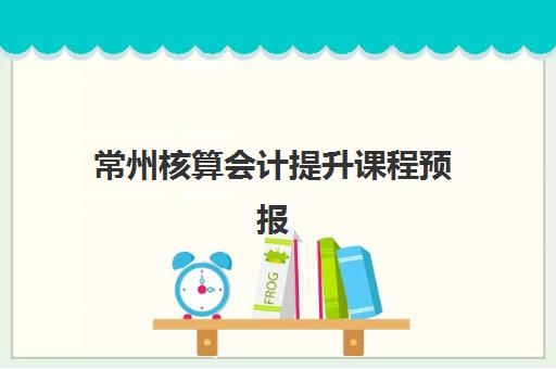 常州核算会计提升课程预报名时间2026年如何安排？最新时间预测、报名流程与备考全攻略