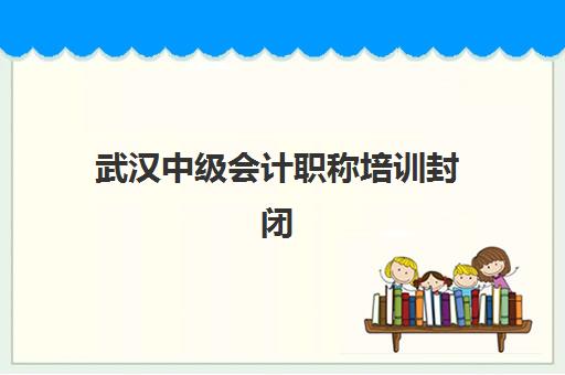 武汉中级会计职称培训封闭式集训营怎么样？2025年通过率数据、课程特色与择校全指南