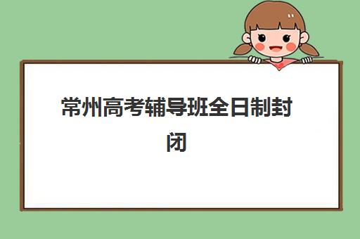 常州高考辅导班全日制封闭式集训营怎么样？2025年最新权威排名、各校特色深度解析与科学择校全流程指南