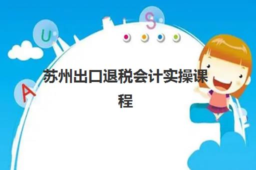 苏州出口退税会计实操课程培训机构寄宿基地如何选择？2025年最新基地详情、课程特色与报名指南全解析