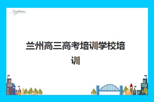 兰州高三高考培训学校培训机构寄宿基地如何科学选择？2023年最新权威排名、择校标准与成功案例全解析