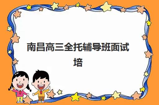 南昌高三全托辅导班面试培训机构哪家好？2025年最新排名、择校标准与成功案例全攻略深度解析
