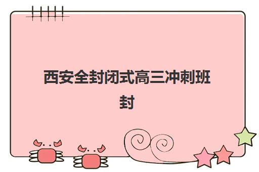 西安全封闭式高三冲刺班封闭式集训营地址在哪？2025年最新校区地图、TOP10机构地址一览与5步科学择校全指南