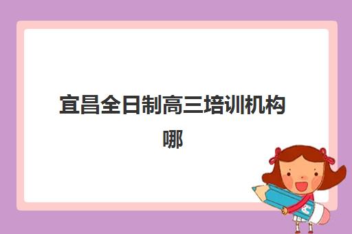 宜昌全日制高三培训机构哪个好一点如何选择？最新排名对比、择校指南与避坑攻略全解析