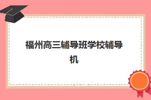 福州高三辅导班学校辅导机构哪家强一点？2025年最新排名前十榜单深度解析与选择全攻略