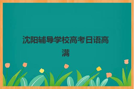沈阳辅导学校高考日语高满意度机构案例集如何查询？2025年最新学员评价与择校指南全解析