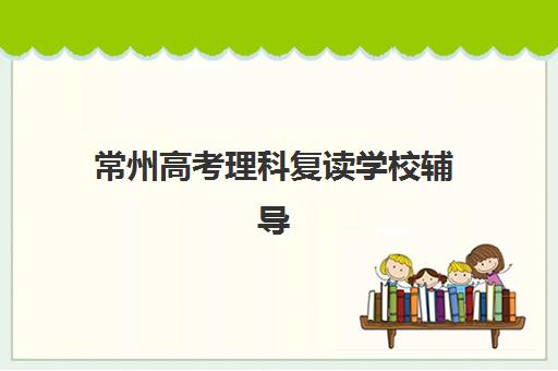 常州高考理科复读学校辅导机构如何选？2025年最新排名与择校全指南