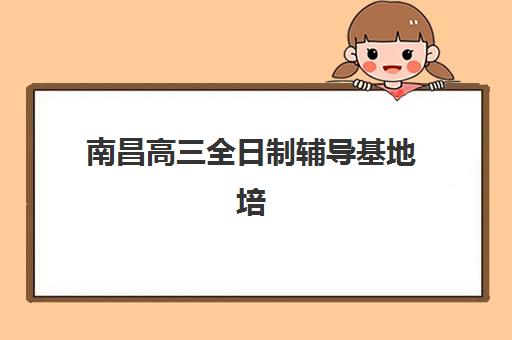 南昌高三全日制辅导基地培训机构有哪些地方好？2025年最新排名、择校指南与全攻略解析
