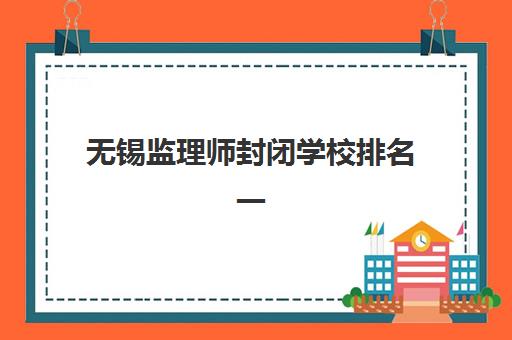 无锡监理师封闭学校排名一览表如何查询？2025年最新TOP10榜单、择校标准与成功案例全解析