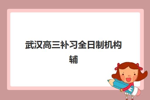 武汉高三补习全日制机构辅导机构哪家好一点？2025年最新排名详情与科学择校指南全解析