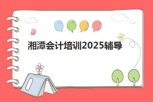 湘潭会计培训2025辅导班哪个好？最新收费标准、课程对比与高性价比选择全指南