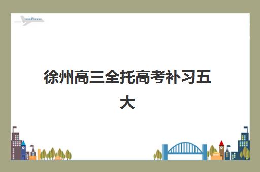 徐州高三全托高考补习五大机构技术白皮书如何获取？2025年最新排名与择校全攻略解析