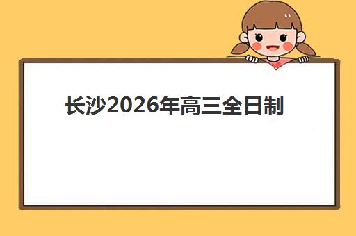长沙2026年高三全日制机构何时预报名?关键时间节点与择校指南 长沙2026年高三全日制机构何时预报名?关键时间节点与择校指南