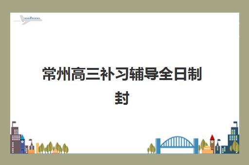 常州高三补习辅导全日制封闭式集训营怎么样啊？2023年真实学员体验与教学效果深度解析