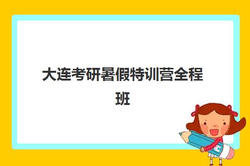 大连考研暑假特训营全程班培训机构哪个好一点？2025年最新封闭集训营排名与择校指南