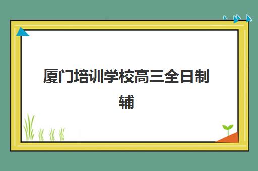 厦门培训学校高三全日制辅导机构有哪些学校？2023年最新权威排名、择校标准与成功经验全解析