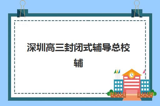 深圳高三封闭式辅导总校辅导班排名一览表如何查询？2025年最新榜单、择校指南与避坑攻略