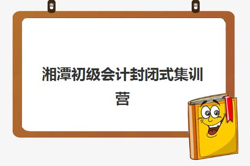 湘潭初级会计封闭式集训营怎么样啊？2023年最新权威评测、选择标准与学员真实反馈全解析