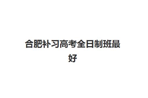 合肥补习高考全日制班最好的培训机构排名如何选？2025年顶级机构评测与择校全攻略