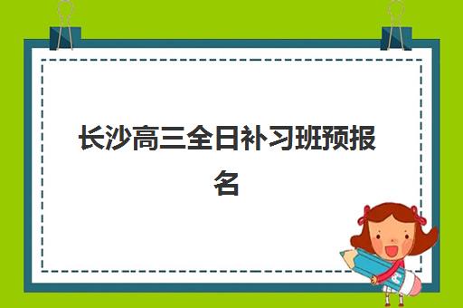 长沙高三全日补习班预报名时间2026如何准确查询？最新官方时间表、报名流程与择校指南全解析