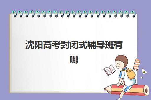 沈阳高考封闭式辅导班有哪些学校招生？2025年十大靠谱机构评测与择校指南