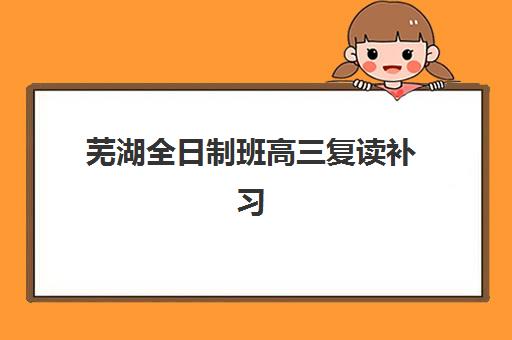 芜湖全日制班高三复读补习辅导机构有哪些地方？2025年最新校区分布、机构对比与择校指南全解析