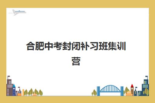 合肥中考封闭补习班集训营排名榜前十名：政务区五大靠谱机构实地测评