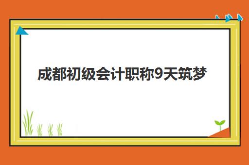 成都初级会计职称9天筑梦课程集训营排名前十的学校有哪些？2025年最新机构对比分析
