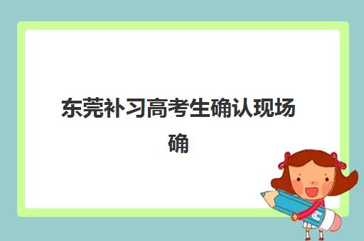 东莞补习高考生确认现场确认时间安排如何查询？2025年最新权威时间表、各校流程详解与零失误操作全攻略指南