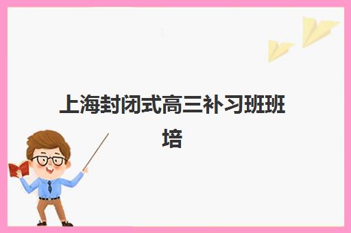 上海封闭式高三补习班班培训机构哪家好？2025年最新排名榜单、择校标准与成功案例全解析