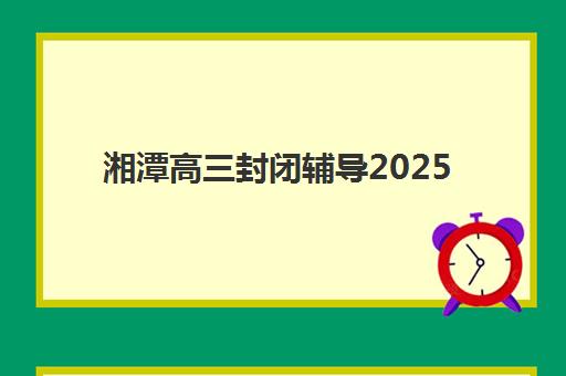 湘潭高三封闭辅导2025年考点有哪些？最新官方考点分布图与高效备考全攻略