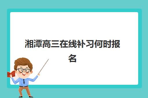 湘潭高三在线补习何时报名？2025年全日制网课时间与报名流程全解