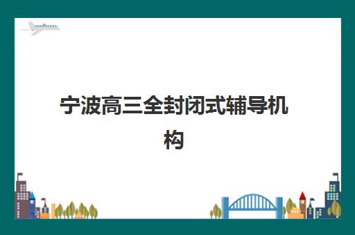 宁波高三全封闭式辅导机构培训排名第一的学校如何选择？2025年最新权威榜单、择校指南与成功案例解析