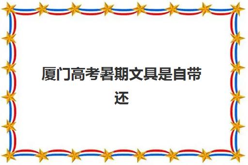 厦门高考暑期文具是自带还是考场发放？2025年最新考场规则解读与必备清单全攻略
